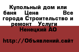 Купольный дом или баня  › Цена ­ 68 000 - Все города Строительство и ремонт » Услуги   . Ненецкий АО